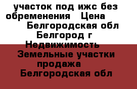 участок под ижс без обременения › Цена ­ 140 000 - Белгородская обл., Белгород г. Недвижимость » Земельные участки продажа   . Белгородская обл.